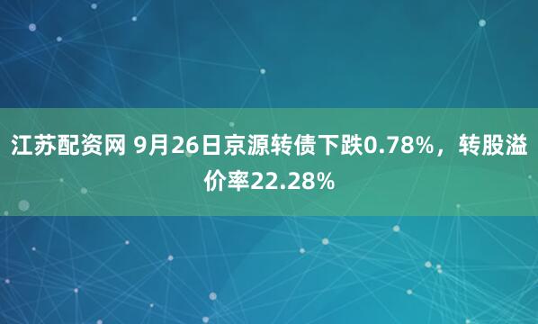 江苏配资网 9月26日京源转债下跌0.78%，转股溢价率22.28%