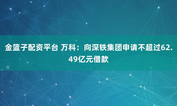 金篮子配资平台 万科：向深铁集团申请不超过62.49亿元借款