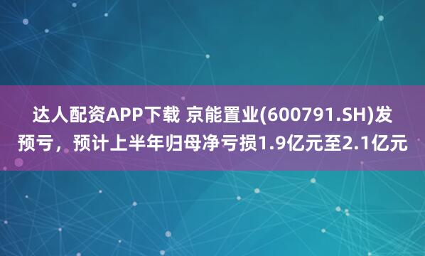 达人配资APP下载 京能置业(600791.SH)发预亏，预计上半年归母净亏损1.9亿元至2.1亿元