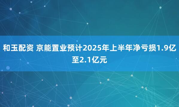 和玉配资 京能置业预计2025年上半年净亏损1.9亿至2.1亿元
