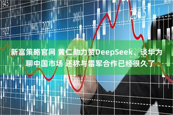 新富策略官网 黄仁勋力赞DeepSeek、谈华为、聊中国市场 还称与雷军合作已经很久了