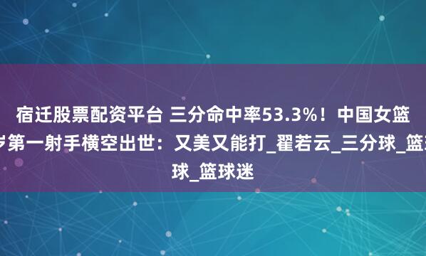 宿迁股票配资平台 三分命中率53.3%！中国女篮27岁第一射手横空出世：又美又能打_翟若云_三分球_篮球迷