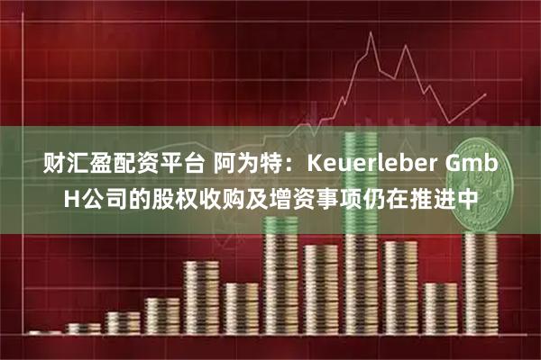 财汇盈配资平台 阿为特：Keuerleber GmbH公司的股权收购及增资事项仍在推进中
