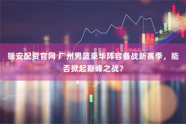 锴安配资官网 广州男篮豪华阵容备战新赛季，能否掀起巅峰之战？