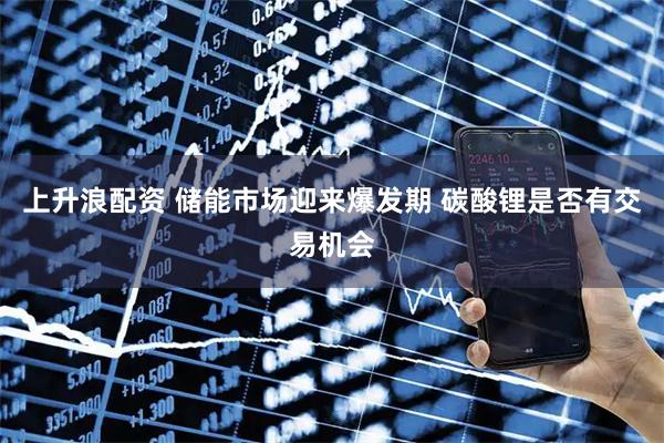 上升浪配资 储能市场迎来爆发期 碳酸锂是否有交易机会