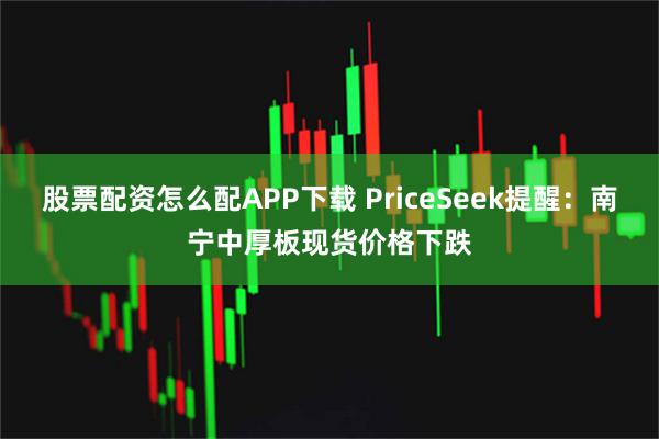 股票配资怎么配APP下载 PriceSeek提醒：南宁中厚板现货价格下跌