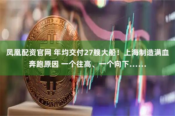 凤凰配资官网 年均交付27艘大船！上海制造满血奔跑原因 一个往高、一个向下……