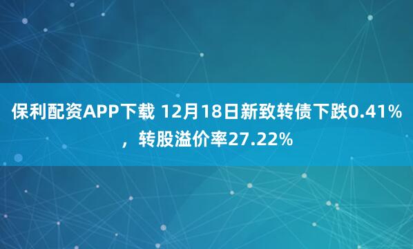 保利配资APP下载 12月18日新致转债下跌0.41%，转股溢价率27.22%