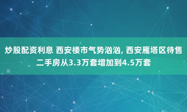 炒股配资利息 西安楼市气势汹汹, 西安雁塔区待售二手房从3.3万套增加到4.5万套