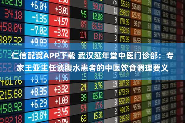 仁信配资APP下载 武汉延年堂中医门诊部：专家王亚主任谈腹水患者的中医饮食调理要义