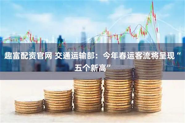 趣富配资官网 交通运输部：今年春运客流将呈现“五个新高”