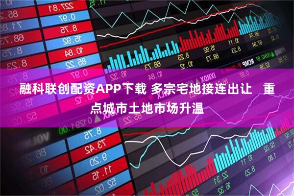 融科联创配资APP下载 多宗宅地接连出让   重点城市土地市场升温