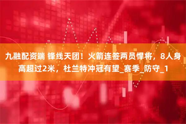 九融配资端 锋线天团！火箭连签两员悍将，8人身高超过2米，杜兰特冲冠有望_赛季_防守_1