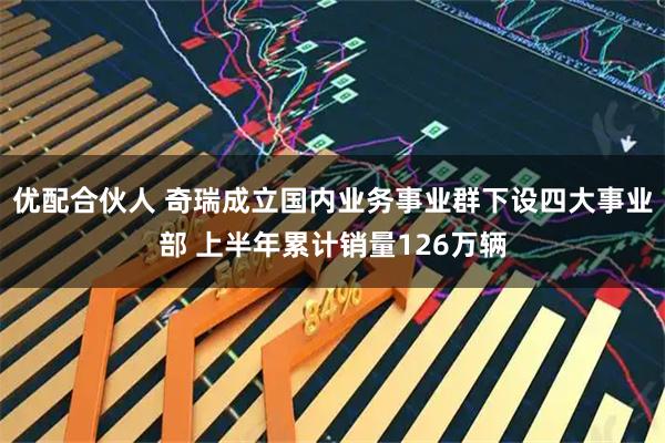 优配合伙人 奇瑞成立国内业务事业群下设四大事业部 上半年累计销量126万辆
