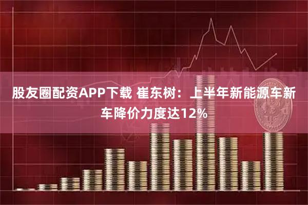 股友圈配资APP下载 崔东树：上半年新能源车新车降价力度达12%