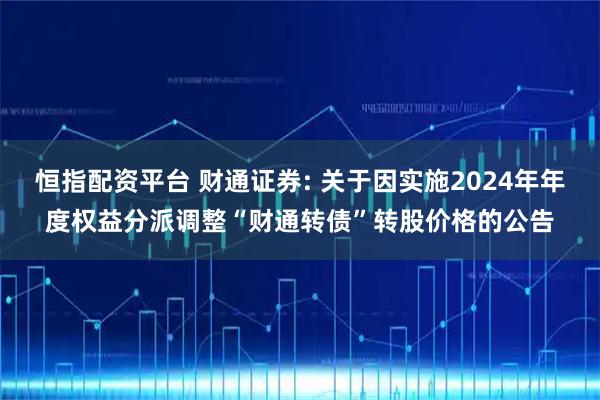 恒指配资平台 财通证券: 关于因实施2024年年度权益分派调整“财通转债”转股价格的公告