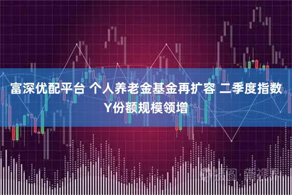 富深优配平台 个人养老金基金再扩容 二季度指数Y份额规模领增