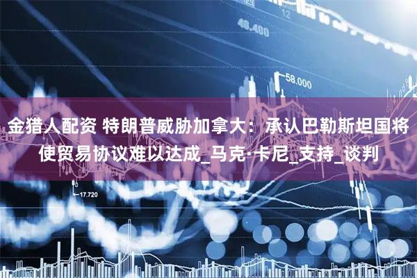 金猎人配资 特朗普威胁加拿大：承认巴勒斯坦国将使贸易协议难以达成_马克·卡尼_支持_谈判