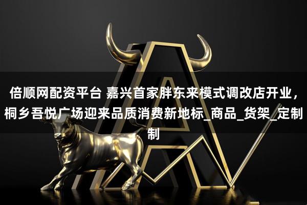 倍顺网配资平台 嘉兴首家胖东来模式调改店开业，桐乡吾悦广场迎来品质消费新地标_商品_货架_定制