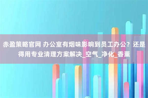赤盈策略官网 办公室有烟味影响到员工办公？还是得用专业清理方案解决_空气_净化_香薰