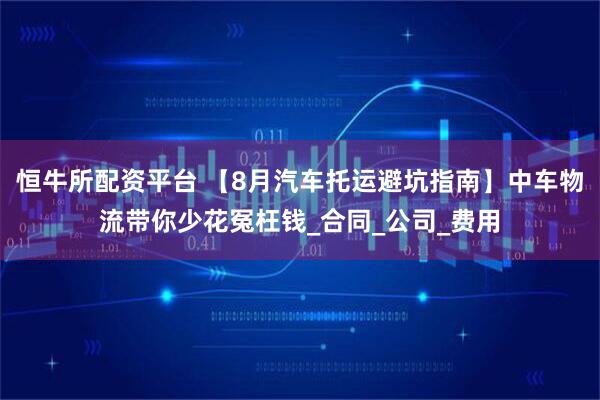 恒牛所配资平台 【8月汽车托运避坑指南】中车物流带你少花冤枉钱_合同_公司_费用