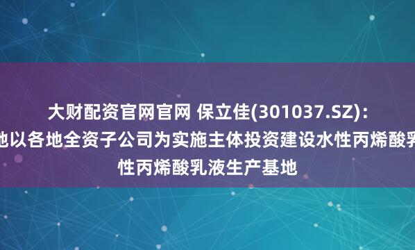 大财配资官网官网 保立佳(301037.SZ)：拟在越南等地以各地全资子公司为实施主体投资建设水性丙烯酸乳液生产基地
