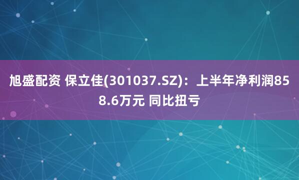 旭盛配资 保立佳(301037.SZ)：上半年净利润858.6万元 同比扭亏
