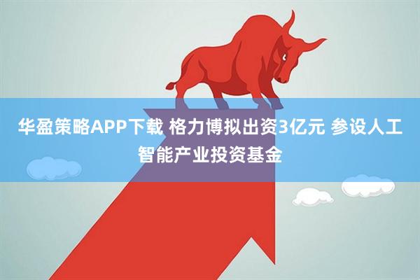 华盈策略APP下载 格力博拟出资3亿元 参设人工智能产业投资基金