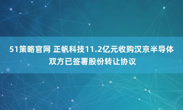 51策略官网 正帆科技11.2亿元收购汉京半导体 双方已签署股份转让协议