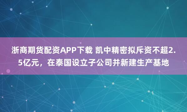 浙商期货配资APP下载 凯中精密拟斥资不超2.5亿元，在泰国设立子公司并新建生产基地