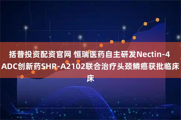 括普投资配资官网 恒瑞医药自主研发Nectin-4 ADC创新药SHR-A2102联合治疗头颈鳞癌获批临床