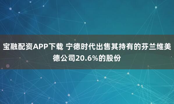 宝融配资APP下载 宁德时代出售其持有的芬兰维美德公司20.6%的股份
