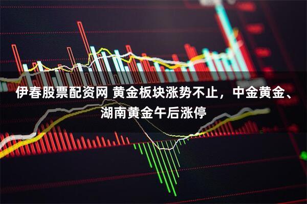 伊春股票配资网 黄金板块涨势不止，中金黄金、湖南黄金午后涨停
