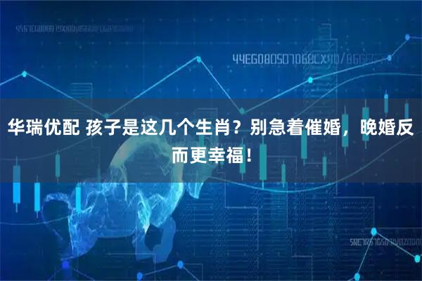 华瑞优配 孩子是这几个生肖？别急着催婚，晚婚反而更幸福！